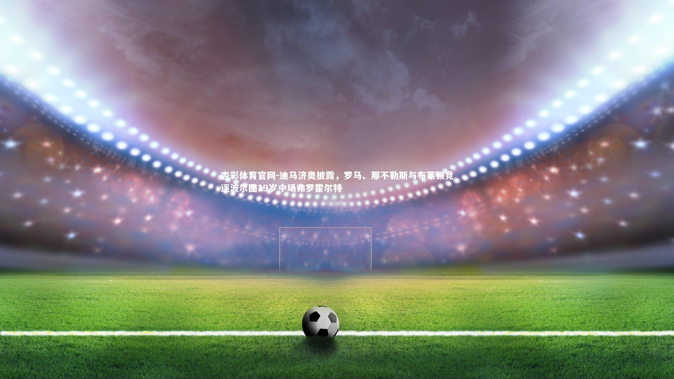 迪马济奥披露,罗马、那不勒斯与布莱顿竞逐波尔图19岁中场弗罗霍尔特